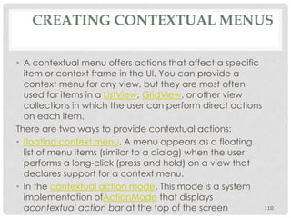 CREATING CONTEXTUAL MENUS 
• A contextual menu offers actions that affect a specific 
item or context frame in the UI. You can provide a 
context menu for any view, but they are most often 
used for items in a ListView, GridView, or other view 
collections in which the user can perform direct actions 
on each item. 
There are two ways to provide contextual actions: 
• floating context menu. A menu appears as a floating 
list of menu items (similar to a dialog) when the user 
performs a long-click (press and hold) on a view that 
declares support for a context menu. 
• In the contextual action mode. This mode is a system 
implementation ofActionMode that displays 
acontextual action bar at the top of the screen 110 
 