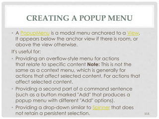 CREATING A POPUP MENU 
• A PopupMenu is a modal menu anchored to a View. 
It appears below the anchor view if there is room, or 
above the view otherwise. 
It's useful for: 
• Providing an overflow-style menu for actions 
that relate to specific content Note: This is not the 
same as a context menu, which is generally for 
actions that affect selected content. For actions that 
affect selected content. 
• Providing a second part of a command sentence 
(such as a button marked "Add" that produces a 
popup menu with different "Add" options). 
• Providing a drop-down similar to Spinner that does 
not retain a persistent selection. 111 
 