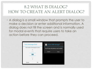 8.2 WHAT IS DIALOG? 
HOW TO CREATE AN ALERT DIALOG? 
• A dialog is a small window that prompts the user to 
make a decision or enter additional information. A 
dialog does not fill the screen and is normally used 
for modal events that require users to take an 
action before they can proceed. 
 