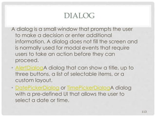 DIALOG 
A dialog is a small window that prompts the user 
to make a decision or enter additional 
information. A dialog does not fill the screen and 
is normally used for modal events that require 
users to take an action before they can 
proceed. 
• AlertDialogA dialog that can show a title, up to 
three buttons, a list of selectable items, or a 
custom layout. 
• DatePickerDialog or TimePickerDialogA dialog 
with a pre-defined UI that allows the user to 
select a date or time. 
113 
 