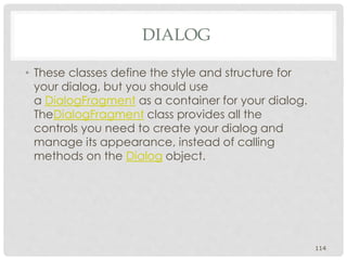 • These classes define the style and structure for 
your dialog, but you should use 
a DialogFragment as a container for your dialog. 
TheDialogFragment class provides all the 
controls you need to create your dialog and 
manage its appearance, instead of calling 
methods on the Dialog object. 
114 
DIALOG 
 