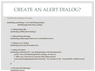 CREATE AN ALERT DIALOG? 
Creating alert dialog is very easy : 
AlertDialog alertDialog = new AlertDialog.Builder( 
AlertDialogActivity.this).create(); 
// Setting Dialog Title 
alertDialog.setTitle("Alert Dialog"); 
// Setting Dialog Message 
alertDialog.setMessage("Welcome to AndroidHive.info"); 
// Setting Icon to Dialog 
alertDialog.setIcon(R.drawable.tick); 
// Setting OK Button 
alertDialog.setButton("OK", new DialogInterface.OnClickListener() { 
public void onClick(DialogInterface dialog, int which) { 
// Write your code here to execute after dialog closed 
Toast.makeText(getApplicationContext(), "You clicked on OK", Toast.LENGTH_SHORT).show(); 
} 
}); 
// Showing Alert Message 
alertDialog.show(); 
 