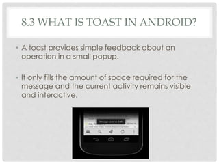 8.3 WHAT IS TOAST IN ANDROID? 
• A toast provides simple feedback about an 
operation in a small popup. 
• It only fills the amount of space required for the 
message and the current activity remains visible 
and interactive. 
 