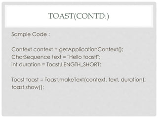 TOAST(CONTD.) 
Sample Code : 
Context context = getApplicationContext(); 
CharSequence text = "Hello toast!"; 
int duration = Toast.LENGTH_SHORT; 
Toast toast = Toast.makeText(context, text, duration); 
toast.show(); 
 