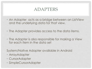 ADAPTERS 
• An Adapter acts as a bridge between an ListView 
and the underlying data for that view. 
• The Adapter provides access to the data items. 
• The Adapter is also responsible for making a View 
for each item in the data set 
System/Native Adapter available in Android 
• ArrayAdapter 
• CursorAdapter 
• SimpleCursorAdapter 
 