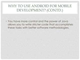 WHY TO USE ANDROID FOR MOBILE 
DEVELOPMENT? (CONTD.) 
• You have more control and the power of Java 
allows you to write stricter code that accomplishes 
these tasks with better software methodologies. 
 
