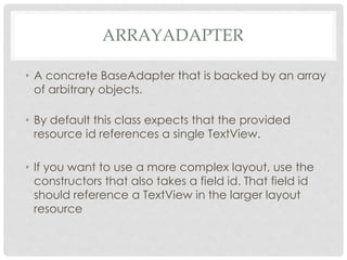 ARRAYADAPTER 
• A concrete BaseAdapter that is backed by an array 
of arbitrary objects. 
• By default this class expects that the provided 
resource id references a single TextView. 
• If you want to use a more complex layout, use the 
constructors that also takes a field id. That field id 
should reference a TextView in the larger layout 
resource 
 
