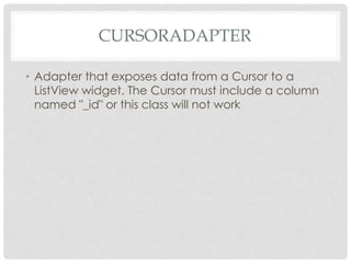 CURSORADAPTER 
• Adapter that exposes data from a Cursor to a 
ListView widget. The Cursor must include a column 
named "_id" or this class will not work 
 