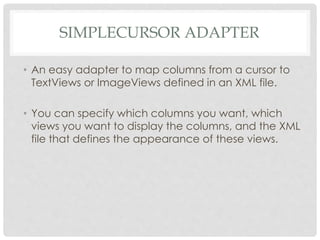 SIMPLECURSOR ADAPTER 
• An easy adapter to map columns from a cursor to 
TextViews or ImageViews defined in an XML file. 
• You can specify which columns you want, which 
views you want to display the columns, and the XML 
file that defines the appearance of these views. 
 