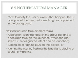 8.5 NOTIFICATION MANAGER 
• Class to notify the user of events that happen. This is 
how you tell the user that something has happened 
in the background. 
Notifications can take different forms: 
• A persistent icon that goes in the status bar and is 
accessible through the launcher, (when the user 
selects it, a designated Intent can be launched), 
• Turning on or flashing LEDs on the device, or 
• Alerting the user by flashing the backlight, playing a 
sound, or vibrating. 
 