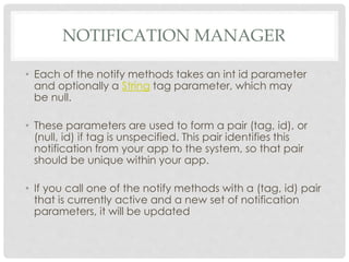 NOTIFICATION MANAGER 
• Each of the notify methods takes an int id parameter 
and optionally a String tag parameter, which may 
be null. 
• These parameters are used to form a pair (tag, id), or 
(null, id) if tag is unspecified. This pair identifies this 
notification from your app to the system, so that pair 
should be unique within your app. 
• If you call one of the notify methods with a (tag, id) pair 
that is currently active and a new set of notification 
parameters, it will be updated 
 