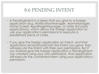 8.6 PENDING INTENT 
• A PendingIntent is a token that you give to a foreign 
application (e.g. NotificationManager, AlarmManager, 
Home Screen AppWidgetManager, or other 3rd party 
applications), which allows the foreign application to 
use your application's permissions to execute a 
predefined piece of code. 
• If you give the foreign application an Intent, and that 
application sends/broadcasts the Intent you gave, they 
will execute the Intent with their own permissions. But if 
you instead give the foreign application a PendingIntent 
you created using your own permission, that application 
will execute the contained Intent using your application's 
permission. 
 