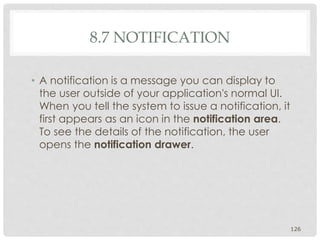 8.7 NOTIFICATION 
• A notification is a message you can display to 
the user outside of your application's normal UI. 
When you tell the system to issue a notification, it 
first appears as an icon in the notification area. 
To see the details of the notification, the user 
opens the notification drawer. 
126 
 