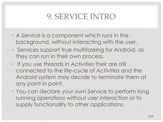 9. SERVICE INTRO 
• A Service is a component which runs in the 
background, without interacting with the user. 
• Services support true multitasking for Android, as 
they can run in their own process. 
• If you use threads in Activities their are still 
connected to the life-cycle of Activities and the 
Android system may decide to terminate them at 
any point in point. 
• You can declare your own Service to perform long 
running operations without user interaction or to 
supply functionality to other applications. 
129 
 