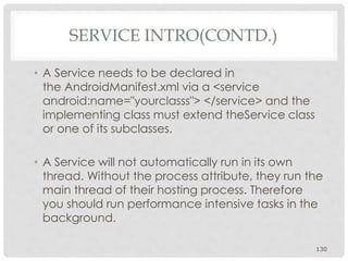 • A Service needs to be declared in 
the AndroidManifest.xml via a <service 
android:name="yourclasss"> </service> and the 
implementing class must extend theService class 
or one of its subclasses. 
• A Service will not automatically run in its own 
thread. Without the process attribute, they run the 
main thread of their hosting process. Therefore 
you should run performance intensive tasks in the 
background. 
130 
SERVICE INTRO(CONTD.) 
 