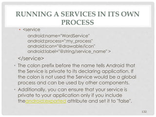 • <service 
android:name="WordService" 
android:process=":my_process" 
android:icon="@drawable/icon" 
android:label="@string/service_name" > 
</service> 
• The colon prefix before the name tells Android that 
the Service is private to its declaring application. If 
the colon is not used the Service would be a global 
process and can be used by other components. 
• Additionally, you can ensure that your service is 
private to your application only if you include 
theandroid:exported attribute and set it to "false". 
132 
 