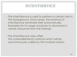 INTENTSERVICE 
• The IntentService is used to perform a certain task in 
the background. Once done, the instance of 
IntentService terminate itself automatically. 
Examples for its usage would be to download a 
certain resources from the Internet. 
• The IntentService class offers 
the onHandleIntent() method which will be 
asynchronously called by the Android system. 
134 
 