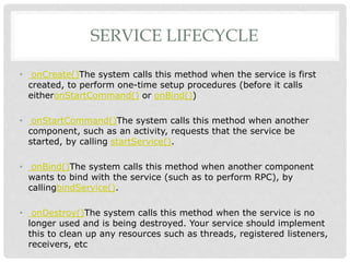 SERVICE LIFECYCLE 
• onCreate()The system calls this method when the service is first 
created, to perform one-time setup procedures (before it calls 
eitheronStartCommand() or onBind()) 
• onStartCommand()The system calls this method when another 
component, such as an activity, requests that the service be 
started, by calling startService(). 
• onBind()The system calls this method when another component 
wants to bind with the service (such as to perform RPC), by 
callingbindService(). 
• onDestroy()The system calls this method when the service is no 
longer used and is being destroyed. Your service should implement 
this to clean up any resources such as threads, registered listeners, 
receivers, etc 
 