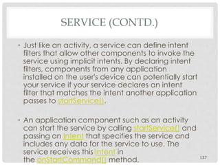 SERVICE (CONTD.) 
• Just like an activity, a service can define intent 
filters that allow other components to invoke the 
service using implicit intents. By declaring intent 
filters, components from any application 
installed on the user's device can potentially start 
your service if your service declares an intent 
filter that matches the intent another application 
passes to startService(). 
• An application component such as an activity 
can start the service by calling startService() and 
passing an Intent that specifies the service and 
includes any data for the service to use. The 
service receives this Intent in 
the onStartCommand() method. 137 
 