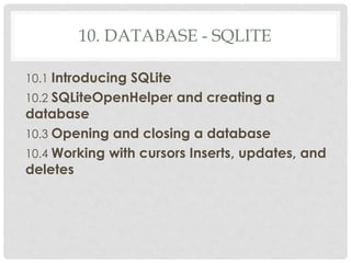 10. DATABASE - SQLITE 
10.1 Introducing SQLite 
10.2 SQLiteOpenHelper and creating a 
database 
10.3 Opening and closing a database 
10.4 Working with cursors Inserts, updates, and 
deletes 
 