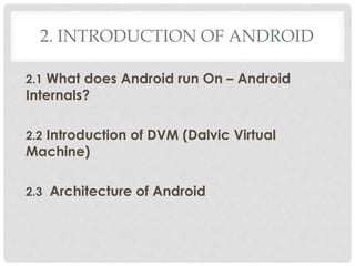 2. INTRODUCTION OF ANDROID 
2.1 What does Android run On – Android 
Internals? 
2.2 Introduction of DVM (Dalvic Virtual 
Machine) 
2.3 Architecture of Android 
 