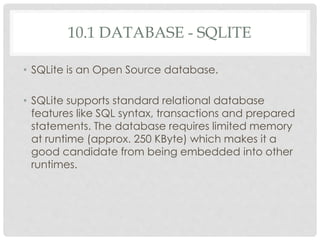 10.1 DATABASE - SQLITE 
• SQLite is an Open Source database. 
• SQLite supports standard relational database 
features like SQL syntax, transactions and prepared 
statements. The database requires limited memory 
at runtime (approx. 250 KByte) which makes it a 
good candidate from being embedded into other 
runtimes. 
 