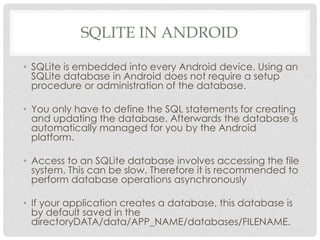 SQLITE IN ANDROID 
• SQLite is embedded into every Android device. Using an 
SQLite database in Android does not require a setup 
procedure or administration of the database. 
• You only have to define the SQL statements for creating 
and updating the database. Afterwards the database is 
automatically managed for you by the Android 
platform. 
• Access to an SQLite database involves accessing the file 
system. This can be slow. Therefore it is recommended to 
perform database operations asynchronously 
• If your application creates a database, this database is 
by default saved in the 
directoryDATA/data/APP_NAME/databases/FILENAME. 
 