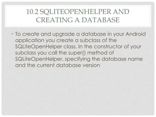 10.2 SQLITEOPENHELPER AND 
CREATING A DATABASE 
• To create and upgrade a database in your Android 
application you create a subclass of the 
SQLiteOpenHelper class. In the constructor of your 
subclass you call the super() method of 
SQLiteOpenHelper, specifying the database name 
and the current database version 
 