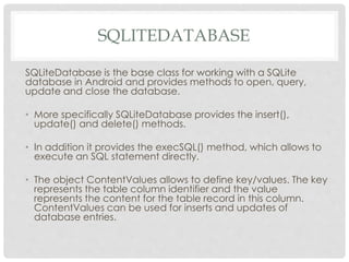 SQLITEDATABASE 
SQLiteDatabase is the base class for working with a SQLite 
database in Android and provides methods to open, query, 
update and close the database. 
• More specifically SQLiteDatabase provides the insert(), 
update() and delete() methods. 
• In addition it provides the execSQL() method, which allows to 
execute an SQL statement directly. 
• The object ContentValues allows to define key/values. The key 
represents the table column identifier and the value 
represents the content for the table record in this column. 
ContentValues can be used for inserts and updates of 
database entries. 
 