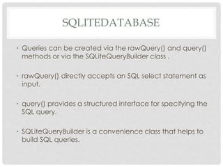 SQLITEDATABASE 
• Queries can be created via the rawQuery() and query() 
methods or via the SQLiteQueryBuilder class . 
• rawQuery() directly accepts an SQL select statement as 
input. 
• query() provides a structured interface for specifying the 
SQL query. 
• SQLiteQueryBuilder is a convenience class that helps to 
build SQL queries. 
 