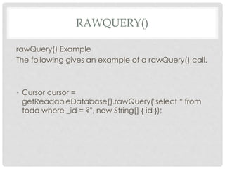 RAWQUERY() 
rawQuery() Example 
The following gives an example of a rawQuery() call. 
• Cursor cursor = 
getReadableDatabase().rawQuery("select * from 
todo where _id = ?", new String[] { id }); 
 