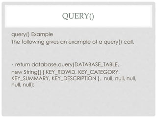 QUERY() 
query() Example 
The following gives an example of a query() call. 
• return database.query(DATABASE_TABLE, 
new String[] { KEY_ROWID, KEY_CATEGORY, 
KEY_SUMMARY, KEY_DESCRIPTION }, null, null, null, 
null, null); 
 