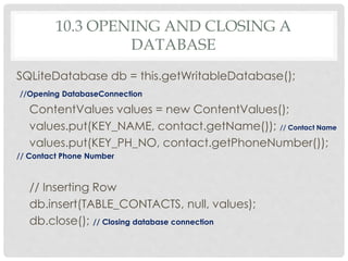 10.3 OPENING AND CLOSING A 
DATABASE 
SQLiteDatabase db = this.getWritableDatabase(); 
//Opening DatabaseConnection 
ContentValues values = new ContentValues(); 
values.put(KEY_NAME, contact.getName()); // Contact Name 
values.put(KEY_PH_NO, contact.getPhoneNumber()); 
// Contact Phone Number 
// Inserting Row 
db.insert(TABLE_CONTACTS, null, values); 
db.close(); // Closing database connection 
 