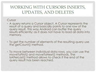 WORKING WITH CURSORS INSERTS, 
UPDATES, AND DELETES 
Cursor 
• A query returns a Cursor object. A Cursor represents the 
result of a query and basically points to one row of the 
query result. This way Android can buffer the query 
results efficiently; as it does not have to load all data into 
memory. 
• To get the number of elements of the resulting query use 
the getCount() method. 
• To move between individual data rows, you can use the 
moveToFirst() and moveToNext() methods. The 
isAfterLast() method allows to check if the end of the 
query result has been reached. 
 