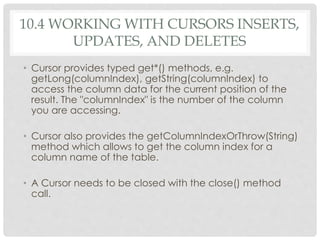 10.4 WORKING WITH CURSORS INSERTS, 
UPDATES, AND DELETES 
• Cursor provides typed get*() methods, e.g. 
getLong(columnIndex), getString(columnIndex) to 
access the column data for the current position of the 
result. The "columnIndex" is the number of the column 
you are accessing. 
• Cursor also provides the getColumnIndexOrThrow(String) 
method which allows to get the column index for a 
column name of the table. 
• A Cursor needs to be closed with the close() method 
call. 
 