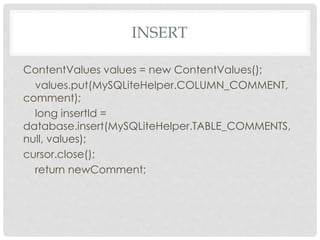 INSERT 
ContentValues values = new ContentValues(); 
values.put(MySQLiteHelper.COLUMN_COMMENT, 
comment); 
long insertId = 
database.insert(MySQLiteHelper.TABLE_COMMENTS, 
null, values); 
cursor.close(); 
return newComment; 
 