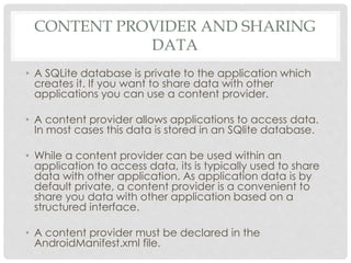 CONTENT PROVIDER AND SHARING 
DATA 
• A SQLite database is private to the application which 
creates it. If you want to share data with other 
applications you can use a content provider. 
• A content provider allows applications to access data. 
In most cases this data is stored in an SQlite database. 
• While a content provider can be used within an 
application to access data, its is typically used to share 
data with other application. As application data is by 
default private, a content provider is a convenient to 
share you data with other application based on a 
structured interface. 
• A content provider must be declared in the 
AndroidManifest.xml file. 
 
