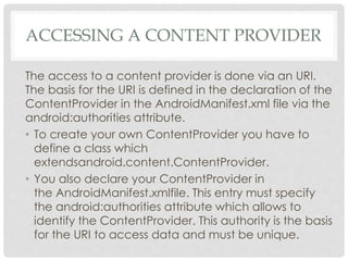 ACCESSING A CONTENT PROVIDER 
The access to a content provider is done via an URI. 
The basis for the URI is defined in the declaration of the 
ContentProvider in the AndroidManifest.xml file via the 
android:authorities attribute. 
• To create your own ContentProvider you have to 
define a class which 
extendsandroid.content.ContentProvider. 
• You also declare your ContentProvider in 
the AndroidManifest.xmlfile. This entry must specify 
the android:authorities attribute which allows to 
identify the ContentProvider. This authority is the basis 
for the URI to access data and must be unique. 
 