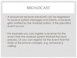 BROADCAST 
• A broadcast receiver (receiver) can be registered 
to receive system messages and intents. A receiver 
gets notified by the Android system, if the specified 
event occurs. 
• For example you can register a receiver for the 
event that the Android system finished the boot 
process. Or you can register for the event that the 
state of the phone changes, e.g. someone is 
calling. 
 