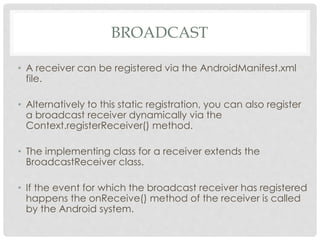 BROADCAST 
• A receiver can be registered via the AndroidManifest.xml 
file. 
• Alternatively to this static registration, you can also register 
a broadcast receiver dynamically via the 
Context.registerReceiver() method. 
• The implementing class for a receiver extends the 
BroadcastReceiver class. 
• If the event for which the broadcast receiver has registered 
happens the onReceive() method of the receiver is called 
by the Android system. 
 