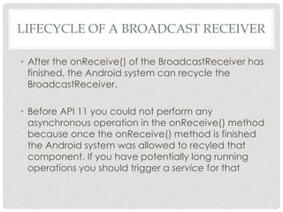 LIFECYCLE OF A BROADCAST RECEIVER 
• After the onReceive() of the BroadcastReceiver has 
finished, the Android system can recycle the 
BroadcastReceiver. 
• Before API 11 you could not perform any 
asynchronous operation in the onReceive() method 
because once the onReceive() method is finished 
the Android system was allowed to recyled that 
component. If you have potentially long running 
operations you should trigger a service for that 
 