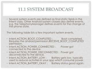 11.1 SYSTEM BROADCAST 
• Several system events are defined as final static fields in the 
Intent class. Other Android system classes also define events, 
e.g. the TelephonyManager defines events for the change of 
the phone state. 
The following table lists a few important system events. 
• Intent.ACTION_BOOT_COMPLETED : Boot completed. 
Requires the android.permission.RECEIVE_BOOT_COMPLETED 
permission. 
• Intent.ACTION_POWER_CONNECTED : Power got 
connected to the device. 
• Intent.ACTION_POWER_DISCONNECTED : Power got 
disconnected to the device. 
• Intent.ACTION_BATTERY_LOW : Battery gets low, typically 
used to reduce activities in your app which consume power. 
• Intent.ACTION_BATTERY_OKAY : Battery status good again. 
 
