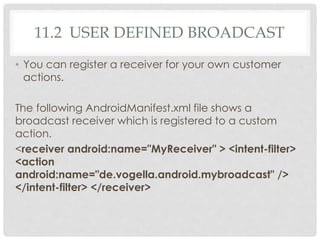 11.2 USER DEFINED BROADCAST 
• You can register a receiver for your own customer 
actions. 
The following AndroidManifest.xml file shows a 
broadcast receiver which is registered to a custom 
action. 
<receiver android:name="MyReceiver" > <intent-filter> 
<action 
android:name="de.vogella.android.mybroadcast" /> 
</intent-filter> </receiver> 
 