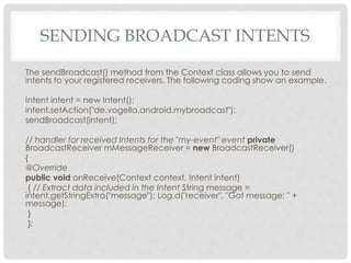 SENDING BROADCAST INTENTS 
The sendBroadcast() method from the Context class allows you to send 
intents to your registered receivers. The following coding show an example. 
Intent intent = new Intent(); 
intent.setAction("de.vogella.android.mybroadcast"); 
sendBroadcast(intent); 
// handler for received Intents for the "my-event" event private 
BroadcastReceiver mMessageReceiver = new BroadcastReceiver() 
{ 
@Override 
public void onReceive(Context context, Intent intent) 
{ // Extract data included in the Intent String message = 
intent.getStringExtra("message"); Log.d("receiver", "Got message: " + 
message); 
} 
}; 
