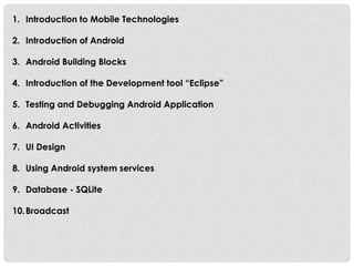 1. Introduction to Mobile Technologies 
2. Introduction of Android 
3. Android Building Blocks 
4. Introduction of the Development tool “Eclipse” 
5. Testing and Debugging Android Application 
6. Android Activities 
7. UI Design 
8. Using Android system services 
9. Database - SQLite 
10.Broadcast 
 
