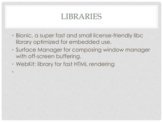 LIBRARIES 
• Bionic, a super fast and small license-friendly libc 
library optimized for embedded use. 
• Surface Manager for composing window manager 
with off-screen buffering. 
• WebKit: library for fast HTML rendering 
• 
 