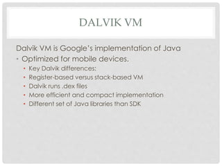 DALVIK VM 
Dalvik VM is Google’s implementation of Java 
• Optimized for mobile devices. 
• Key Dalvik differences: 
• Register-based versus stack-based VM 
• Dalvik runs .dex files 
• More efficient and compact implementation 
• Different set of Java libraries than SDK 
 