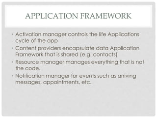 APPLICATION FRAMEWORK 
• Activation manager controls the life Applications 
cycle of the app 
• Content providers encapsulate data Application 
Framework that is shared (e.g. contacts) 
• Resource manager manages everything that is not 
the code. 
• Notification manager for events such as arriving 
messages, appointments, etc. 
 