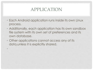 APPLICATION 
• Each Android application runs inside its own Linux 
process. 
• Additionally, each application has its own sandbox 
file system with its own set of preferences and its 
own database. 
• Other applications cannot access any of its 
data,unless it is explicitly shared. 
• 
 
