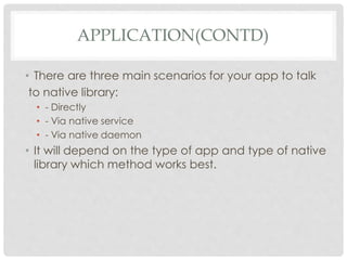 APPLICATION(CONTD) 
• There are three main scenarios for your app to talk 
to native library: 
• - Directly 
• - Via native service 
• - Via native daemon 
• It will depend on the type of app and type of native 
library which method works best. 
 